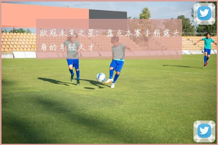 欧冠未来之星:盘点本赛季崭露头角的年轻天才