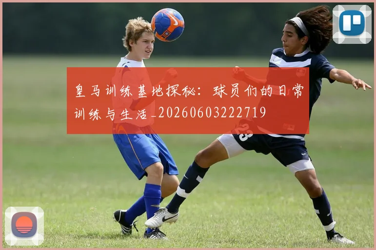 皇马训练基地探秘：球员们的日常训练与生活_20260603222719