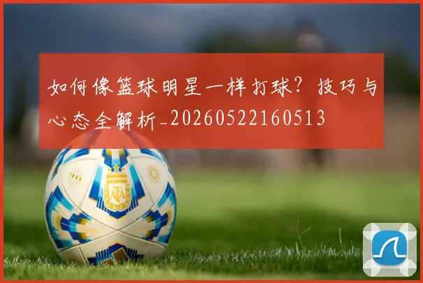 如何像篮球明星一样打球？技巧与心态全解析_20260522160513