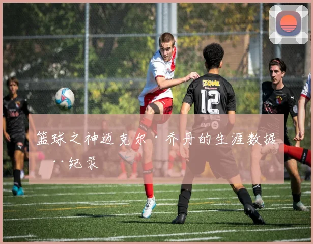 篮球之神迈克尔·乔丹的生涯数据全纪录